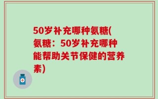 50岁补充哪种氨糖(氨糖：50岁补充哪种能帮助关节保健的营养素)