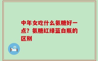 中年女吃什么氨糖好一点？氨糖红绿蓝白瓶的区别