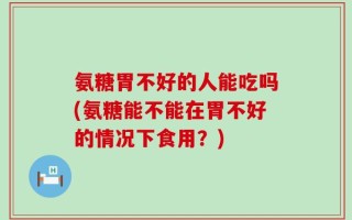 氨糖胃不好的人能吃吗(氨糖能不能在胃不好的情况下食用？)