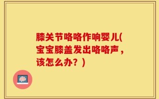 膝关节咯咯作响婴儿(宝宝膝盖发出咯咯声，该怎么办？)