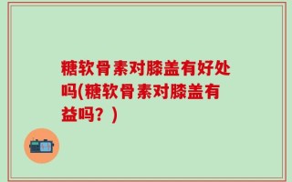 糖软骨素对膝盖有好处吗(糖软骨素对膝盖有益吗？)