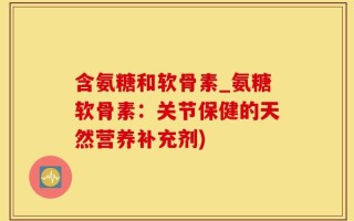 含氨糖和软骨素_氨糖软骨素：关节保健的天然营养补充剂)