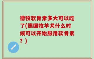 德牧软骨素多大可以吃了(德国牧羊犬什么时候可以开始服用软骨素？)