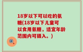 18岁以下可以吃的氨糖(18岁以下儿童可以食用氨糖，适宜年龄范围内可摄入。)