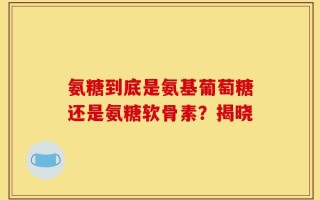 氨糖到底是氨基葡萄糖还是氨糖软骨素？揭晓