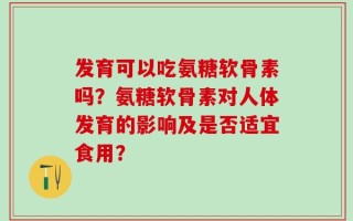 发育可以吃氨糖软骨素吗？氨糖软骨素对人体发育的影响及是否适宜食用？