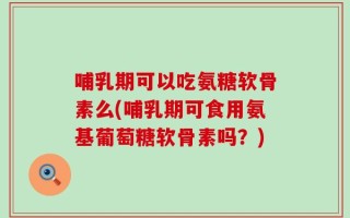 哺乳期可以吃氨糖软骨素么(哺乳期可食用氨基葡萄糖软骨素吗？)