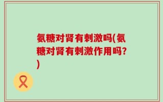氨糖对肾有刺激吗(氨糖对肾有刺激作用吗？)