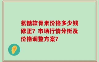 氨糖软骨素价格多少钱修正？市场行情分析及价格调整方案？
