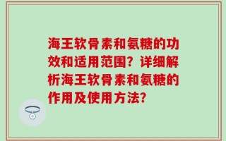海王软骨素和氨糖的功效和适用范围？详细解析海王软骨素和氨糖的作用及使用方法？