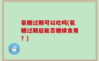 氨糖过期可以吃吗(氨糖过期后能否继续食用？)