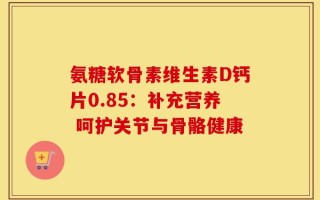 氨糖软骨素维生素D钙片0.85：补充营养 呵护关节与骨骼健康