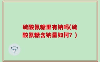 硫酸氨糖里有钠吗(硫酸氨糖含钠量如何？)