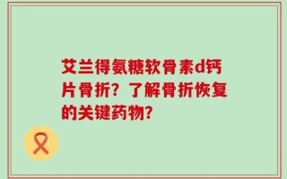 艾兰得氨糖软骨素d钙片骨折？了解骨折恢复的关键药物？