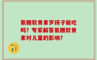 氨糖软骨素岁孩子能吃吗？专家解答氨糖软骨素对儿童的影响？