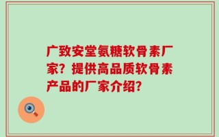广致安堂氨糖软骨素厂家？提供高品质软骨素产品的厂家介绍？