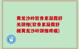 黄龙沙岭软骨素凝露舒关颈椎(软骨素凝露舒缓黄龙沙岭颈椎疼痛)