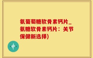 氨葡萄糖软骨素钙片_氨糖软骨素钙片：关节保健新选择)