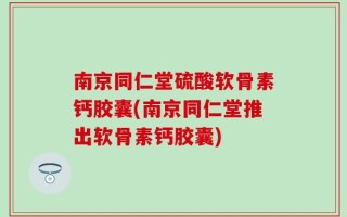南京同仁堂硫酸软骨素钙胶囊(南京同仁堂推出软骨素钙胶囊)
