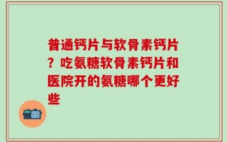 普通钙片与软骨素钙片？吃氨糖软骨素钙片和医院开的氨糖哪个更好些