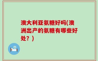 澳大利亚氨糖好吗(澳洲出产的氨糖有哪些好处？)