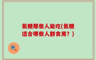 氨糖那些人能吃(氨糖适合哪些人群食用？)