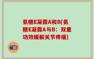 氨糖E凝露A和B(氨糖E凝露A与B：双重功效缓解关节疼痛)