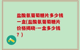 盐酸氨葡萄糖片多少钱一盒(盐酸氨葡萄糖片价格揭晓-一盒多少钱？)