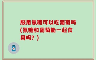 服用氨糖可以吃葡萄吗(氨糖和葡萄能一起食用吗？)