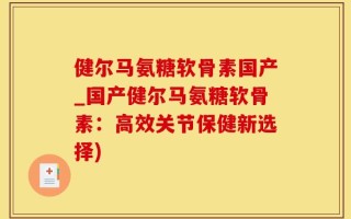健尔马氨糖软骨素国产_国产健尔马氨糖软骨素：高效关节保健新选择)