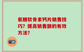 氨糖软骨素钙片销售技巧？提高销售额的有效方法？