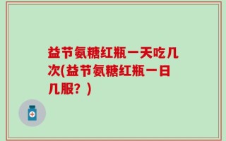 益节氨糖红瓶一天吃几次(益节氨糖红瓶一日几服？)