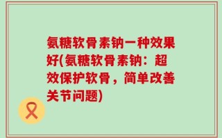 氨糖软骨素钠一种效果好(氨糖软骨素钠：超效保护软骨，简单改善关节问题)