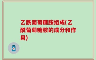 乙酰葡萄糖胺组成(乙酰葡萄糖胺的成分和作用)