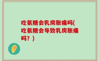 吃氨糖会乳房胀痛吗(吃氨糖会导致乳房胀痛吗？)