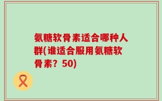 氨糖软骨素适合哪种人群(谁适合服用氨糖软骨素？50)