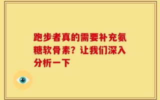 跑步者真的需要补充氨糖软骨素？让我们深入分析一下