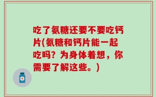 吃了氨糖还要不要吃钙片(氨糖和钙片能一起吃吗？为身体着想，你需要了解这些。)