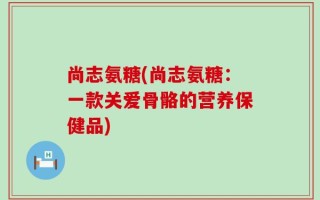尚志氨糖(尚志氨糖：一款关爱骨骼的营养保健品)