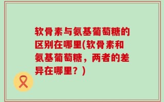 软骨素与氨基葡萄糖的区别在哪里(软骨素和氨基葡萄糖，两者的差异在哪里？)
