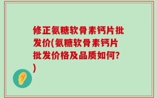 修正氨糖软骨素钙片批发价(氨糖软骨素钙片批发价格及品质如何？)