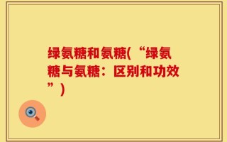 绿氨糖和氨糖(“绿氨糖与氨糖：区别和功效”)