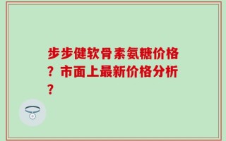 步步健软骨素氨糖价格？市面上最新价格分析？