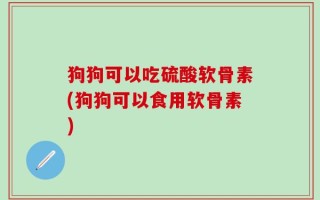 狗狗可以吃硫酸软骨素(狗狗可以食用软骨素)