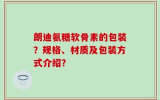 朗迪氨糖软骨素的包装？规格、材质及包装方式介绍？
