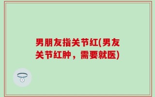 男朋友指关节红(男友关节红肿，需要就医)