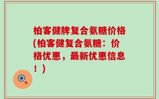 柏客健牌复合氨糖价格(柏客健复合氨糖：价格优惠，最新优惠信息！)