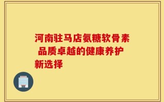 河南驻马店氨糖软骨素 品质卓越的健康养护新选择