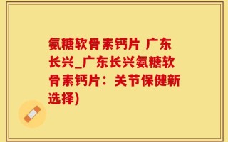 氨糖软骨素钙片 广东长兴_广东长兴氨糖软骨素钙片：关节保健新选择)