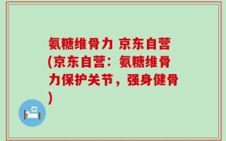 氨糖维骨力 京东自营(京东自营：氨糖维骨力保护关节，强身健骨)